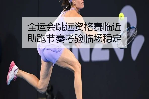全运会跳远资格赛临近 助跑节奏考验临场稳定